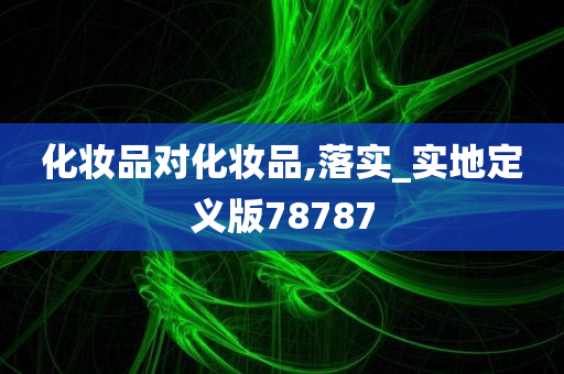 化妆品对化妆品,落实_实地定义版78787