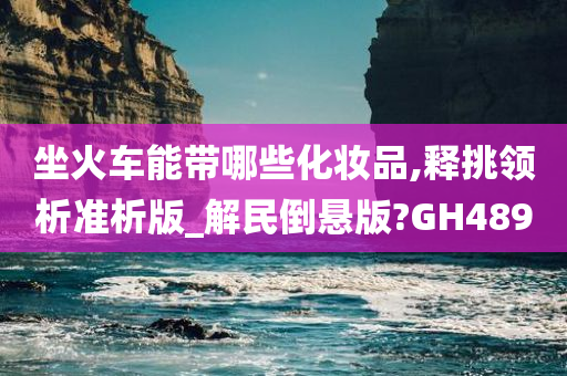 坐火车能带哪些化妆品,释挑领析准析版_解民倒悬版?GH489