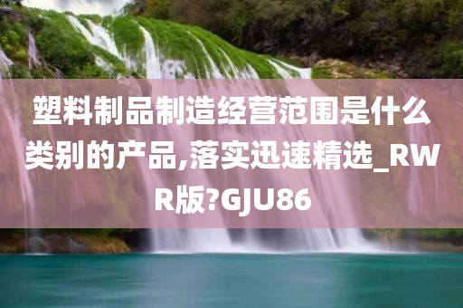 塑料制品制造经营范围是什么类别的产品,落实迅速精选_RWR版?GJU86