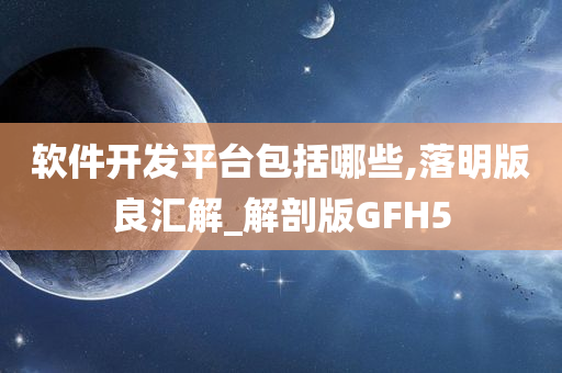 软件开发平台包括哪些,落明版良汇解_解剖版GFH5