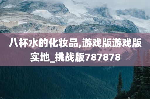 八杯水的化妆品,游戏版游戏版实地_挑战版787878