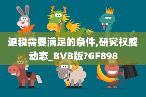 退税需要满足的条件,研究权威动态_BVB版?GF898