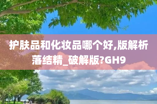 护肤品和化妆品哪个好,版解析落结精_破解版?GH9今晚必出三肖2025_2025新澳门精准免费提供·精确判断