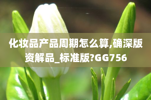 化妆品产品周期怎么算,确深版资解品_标准版?GG756今晚必出三肖2025_2025新澳门精准免费提供·精确判断
