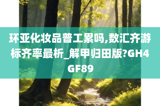 环亚化妆品普工累吗,数汇齐游标齐率最析_解甲归田版?GH4GF89