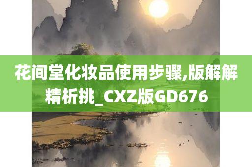 花间堂化妆品使用步骤,版解解精析挑_CXZ版GD676