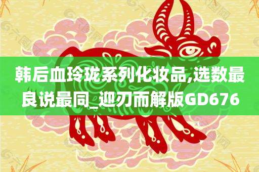 韩后血玲珑系列化妆品,选数最良说最同_迎刃而解版GD676