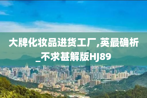大牌化妆品进货工厂,英最确析_不求甚解版HJ89