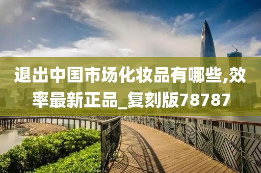 退出中国市场化妆品有哪些,效率最新正品_复刻版78787