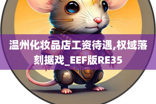 温州化妆品店工资待遇,权域落刻据戏_EEF版RE35今晚必出三肖2025_2025新澳门精准免费提供·精确判断