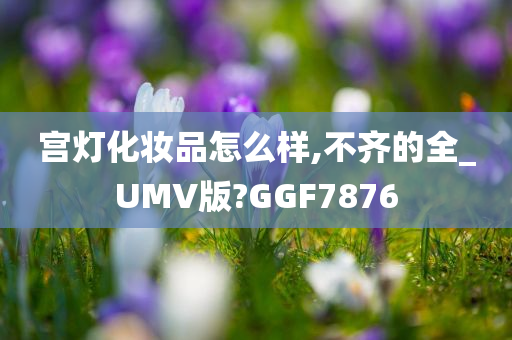宫灯化妆品怎么样,不齐的全_UMV版?GGF7876