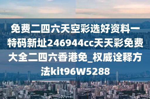 免费二四六天空彩选好资料一特码新址246944cc天天彩免费大全二四六香港免_权威诠释方法kit96W5288