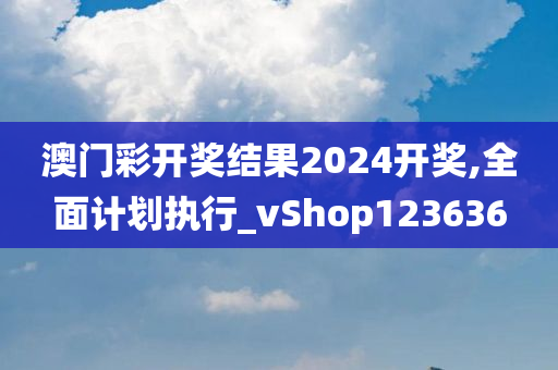 澳门彩开奖结果2024开奖,全面计划执行_vShop123636
