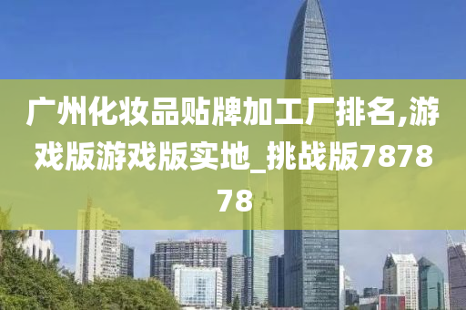 广州化妆品贴牌加工厂排名,游戏版游戏版实地_挑战版787878