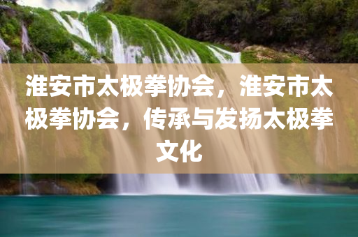 淮安市太极拳协会，淮安市太极拳协会，传承与发扬太极拳文化