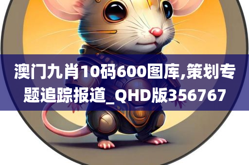 澳门九肖10码600图库,策划专题追踪报道_QHD版356767