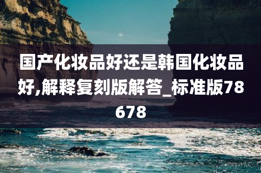 国产化妆品好还是韩国化妆品好,解释复刻版解答_标准版78678