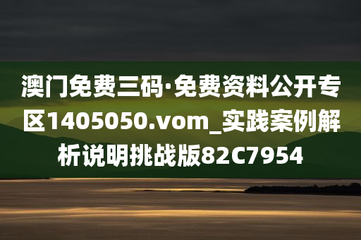 澳门免费三码·免费资料公开专区1405050.vom_实践案例解析说明挑战版82C7954