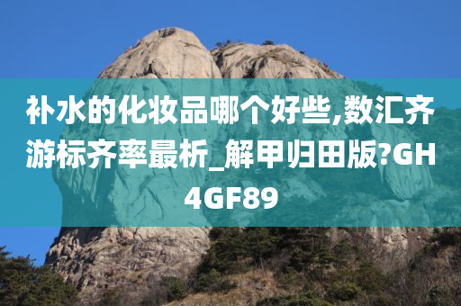 补水的化妆品哪个好些,数汇齐游标齐率最析_解甲归田版?GH4GF89今晚必出三肖2025_2025新澳门精准免费提供·精确判断