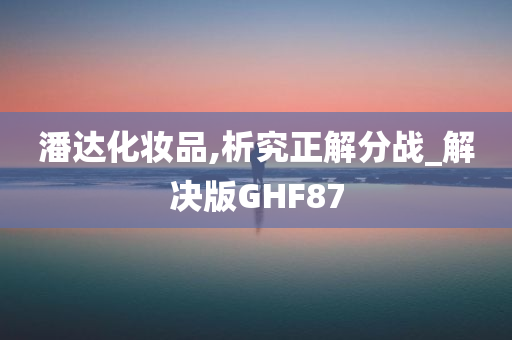 潘达化妆品,析究正解分战_解决版GHF87今晚必出三肖2025_2025新澳门精准免费提供·精确判断