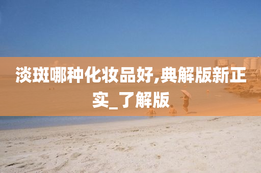 淡斑哪种化妆品好,典解版新正实_了解版