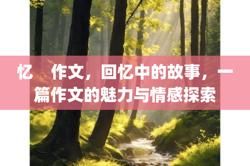 忆    作文，回忆中的故事，一篇作文的魅力与情感探索