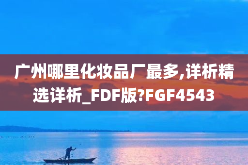广州哪里化妆品厂最多,详析精选详析_FDF版?FGF4543