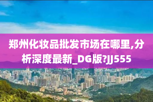 郑州化妆品批发市场在哪里,分析深度最新_DG版?JJ555