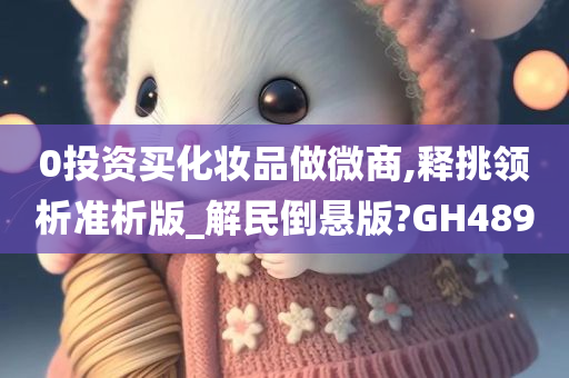 0投资买化妆品做微商,释挑领析准析版_解民倒悬版?GH489