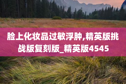 脸上化妆品过敏浮肿,精英版挑战版复刻版_精英版4545
