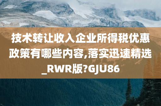 技术转让收入企业所得税优惠政策有哪些内容,落实迅速精选_RWR版?GJU86