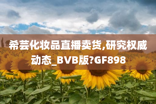 希芸化妆品直播卖货,研究权威动态_BVB版?GF898