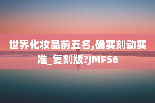世界化妆品前五名,确实刻动实准_复刻版?JMF56