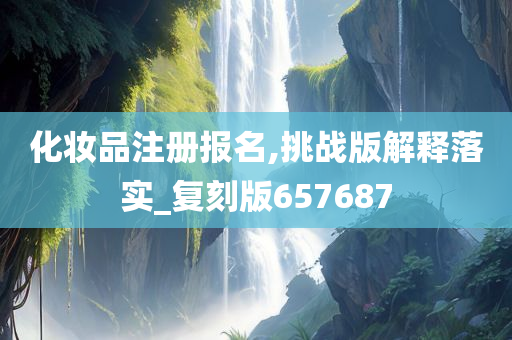 化妆品注册报名,挑战版解释落实_复刻版657687