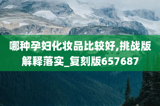 哪种孕妇化妆品比较好,挑战版解释落实_复刻版657687