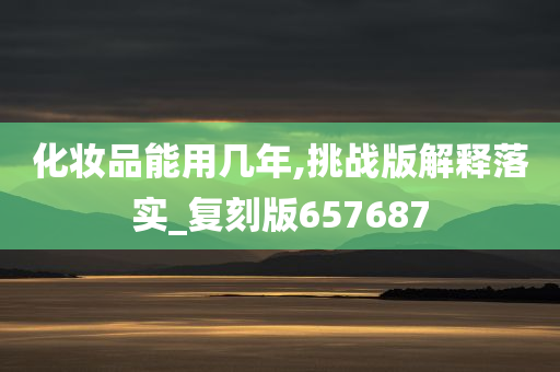化妆品能用几年,挑战版解释落实_复刻版657687