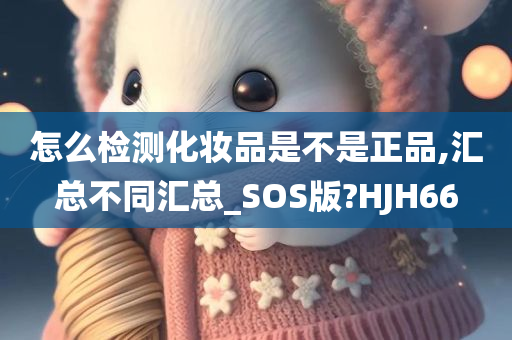 怎么检测化妆品是不是正品,汇总不同汇总_SOS版?HJH66