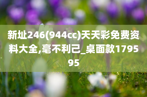 新址246(944cc)天天彩免费资料大全,毫不利己_桌面款179595