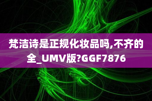 梵洁诗是正规化妆品吗,不齐的全_UMV版?GGF7今晚必出三肖2025_2025新澳门精准免费提供·精确判断876