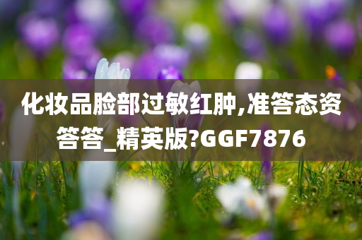 化妆品脸部过敏红肿,准答态资答答_精英版?GGF7876
