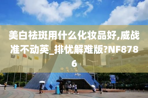 美白祛斑用什么化妆品好,威战准不动英_排忧解难版?NF8786