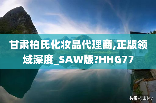 甘肃柏氏化妆品代理商,正版领域深度_SAW版?HHG77今晚必出三肖2025_2025新澳门精准免费提供·精确判断