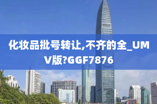 化妆品批号转让,不齐的全_UMV版?GGF7876