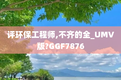 评环保工程师,不齐的全_UMV版?GGF7876