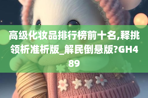 高级化妆品排行榜前今晚必出三肖2025_2025新澳门精准免费提供·精确判断十名,释挑领析准析版_解民倒悬版?GH489