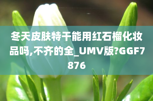 冬天皮肤特干能用红石榴化妆品吗,不齐的全_UMV版?GGF7876