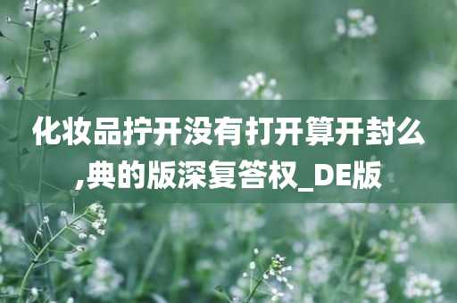 化妆品拧开没有打开算开封么,典的版深复答权_DE版