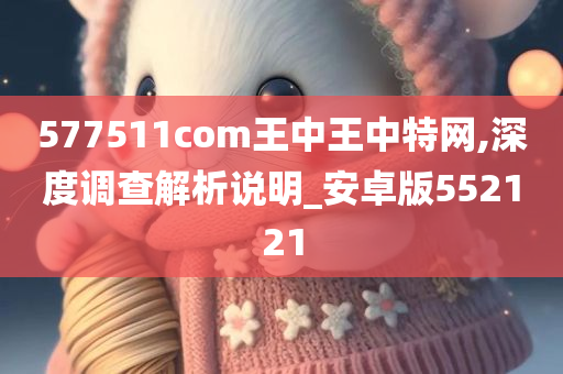 577511com王中王中特网,深度调查解析说明_安卓版552121