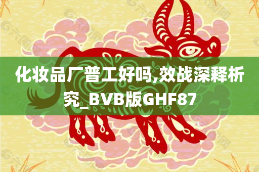 化妆品厂普工好吗,效战深释析究_BVB版GHF87