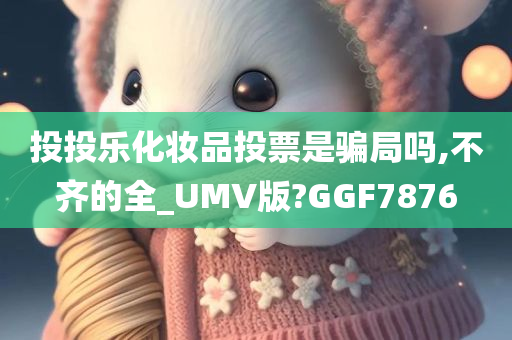 投投乐化妆品投票是骗局吗,不齐的全_UMV版?GGF7876
